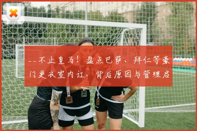 __不止皇马！盘点巴萨、拜仁等豪门更衣室内讧，背后原因与管理启示__