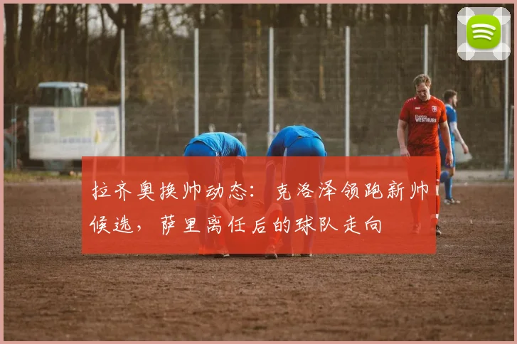 拉齐奥换帅动态：克洛泽领跑新帅候选，萨里离任后的球队走向