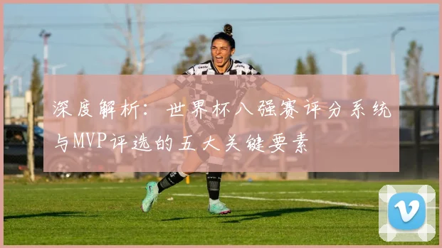 深度解析:世界杯八强赛评分系统与MVP评选的五大关键要素