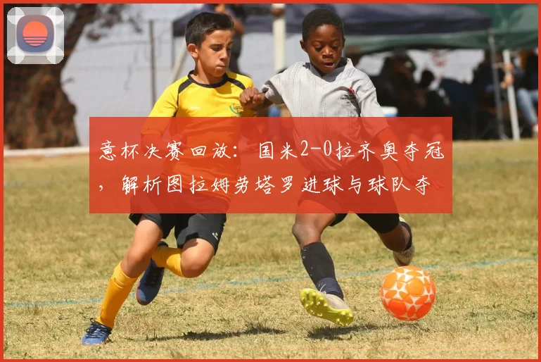 意杯决赛回放：国米2-0拉齐奥夺冠，解析图拉姆劳塔罗进球与球队夺冠奖金