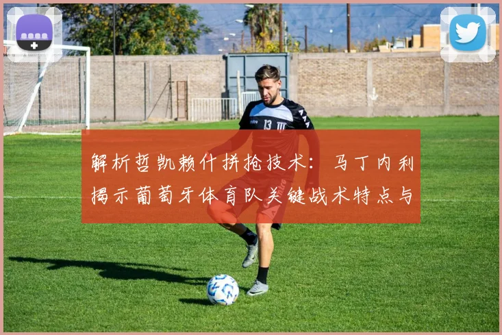 解析哲凯赖什拼抢技术：马丁内利揭示葡萄牙体育队关键战术特点与前锋作用