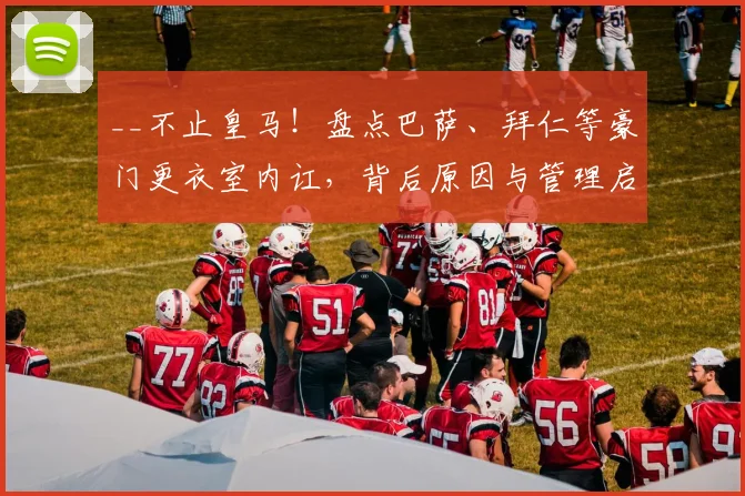 __不止皇马！盘点巴萨、拜仁等豪门更衣室内讧，背后原因与管理启示__