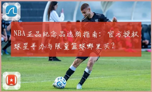 NBA正品纪念品选购指南：官方授权球星手办与限量篮球哪里买？