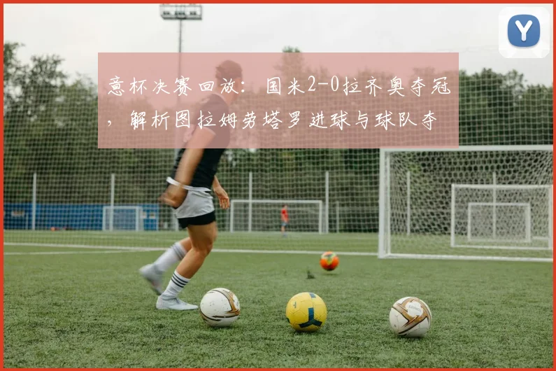 意杯决赛回放：国米2-0拉齐奥夺冠，解析图拉姆劳塔罗进球与球队夺冠奖金
